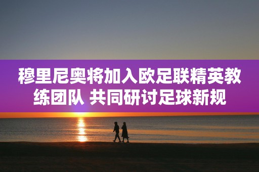 穆里尼奥将加入欧足联精英教练团队 共同研讨足球新规