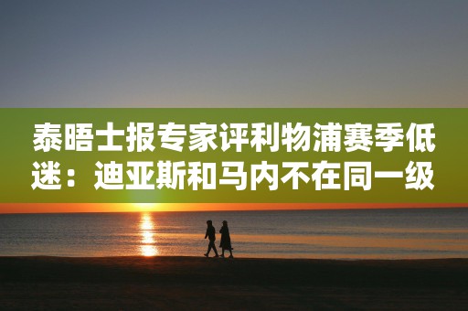 泰晤士报专家评利物浦赛季低迷：迪亚斯和马内不在同一级别