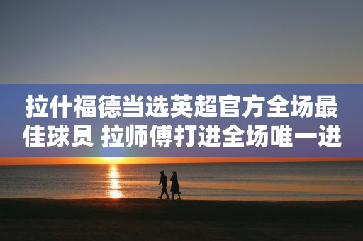 拉什福德当选英超官方全场最佳球员 拉师傅打进全场唯一进球助红魔险胜对手