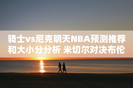 骑士vs尼克明天NBA预测推荐和大小分分析 米切尔对决布伦森将决定比赛走势