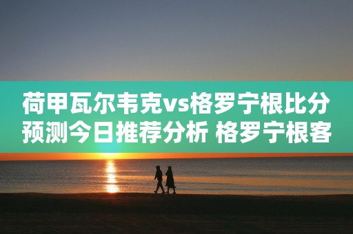 荷甲瓦尔韦克vs格罗宁根比分预测今日推荐分析 格罗宁根客场沦为笑柄