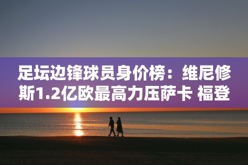 足坛边锋球员身价榜：维尼修斯1.2亿欧最高力压萨卡 福登第3