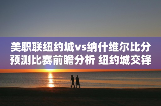 美职联纽约城vs纳什维尔比分预测比赛前瞻分析 纽约城交锋处于劣势