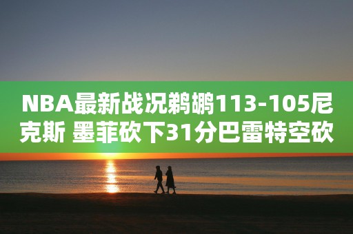 NBA最新战况鹈鹕113-105尼克斯 墨菲砍下31分巴雷特空砍28分