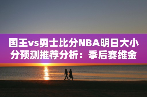 国王vs勇士比分NBA明日大小分预测推荐分析：季后赛维金斯获准在G1复出