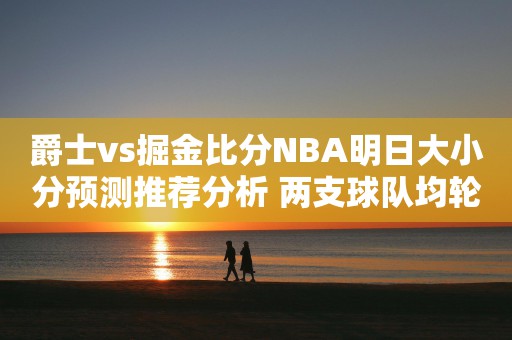 爵士vs掘金比分NBA明日大小分预测推荐分析 两支球队均轮休主力