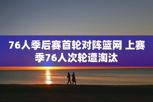 76人季后赛首轮对阵篮网 上赛季76人次轮遭淘汰