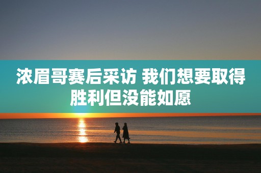 浓眉哥赛后采访 我们想要取得胜利但没能如愿