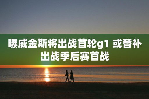 曝威金斯将出战首轮g1 或替补出战季后赛首战