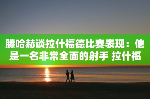 滕哈赫谈拉什福德比赛表现：他是一名非常全面的射手 拉什福德必须承担更多责任