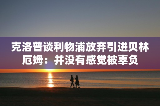 克洛普谈利物浦放弃引进贝林厄姆：并没有感觉被辜负