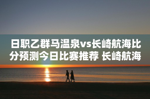 日职乙群马温泉vs长崎航海比分预测今日比赛推荐 长崎航海交锋占优