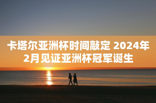 卡塔尔亚洲杯时间敲定 2024年2月见证亚洲杯冠军诞生