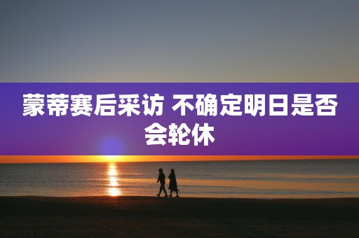 蒙蒂赛后采访 不确定明日是否会轮休