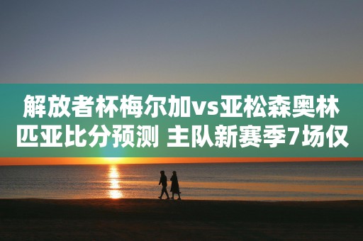 解放者杯梅尔加vs亚松森奥林匹亚比分预测 主队新赛季7场仅1球